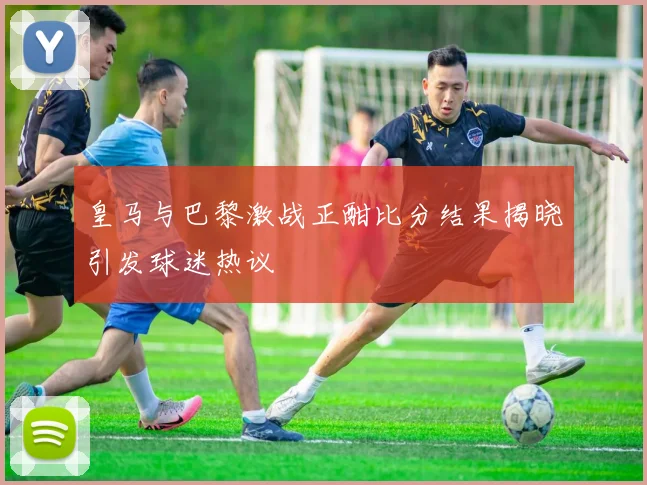 皇马与巴黎激战正酣比分结果揭晓引发球迷热议