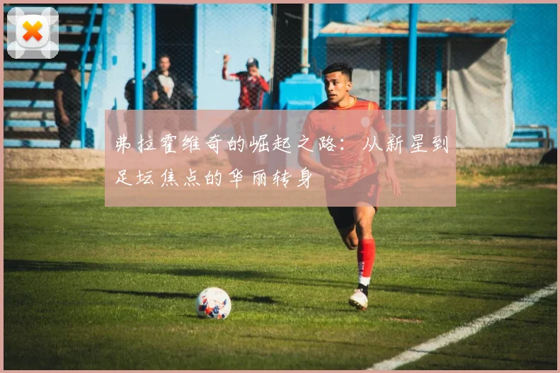 弗拉霍维奇的崛起之路：从新星到足坛焦点的华丽转身