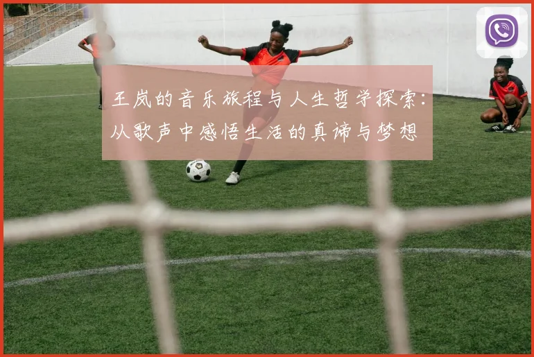 王岚的音乐旅程与人生哲学探索：从歌声中感悟生活的真谛与梦想