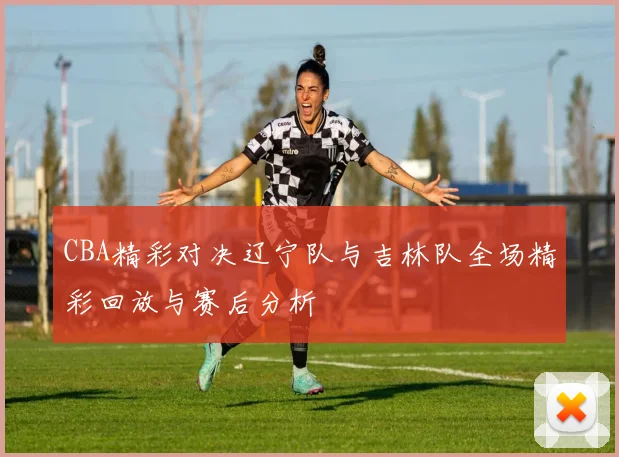 CBA精彩对决辽宁队与吉林队全场精彩回放与赛后分析