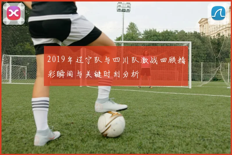 2019年辽宁队与四川队激战回顾精彩瞬间与关键时刻分析