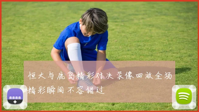 恒大与鹿岛精彩对决录像回放全场精彩瞬间不容错过