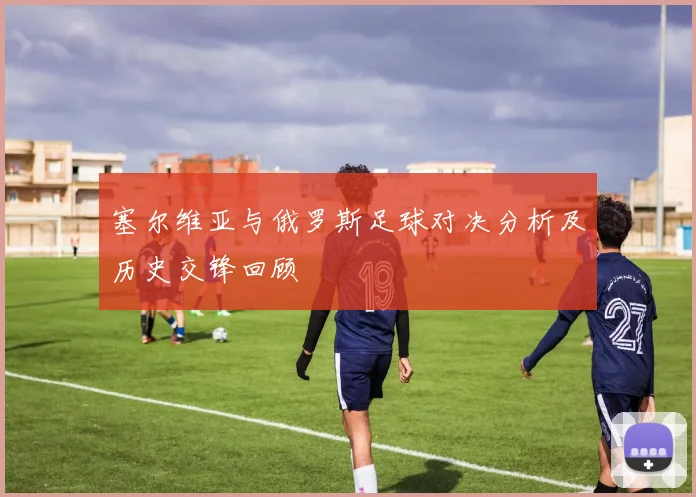 塞尔维亚与俄罗斯足球对决分析及历史交锋回顾