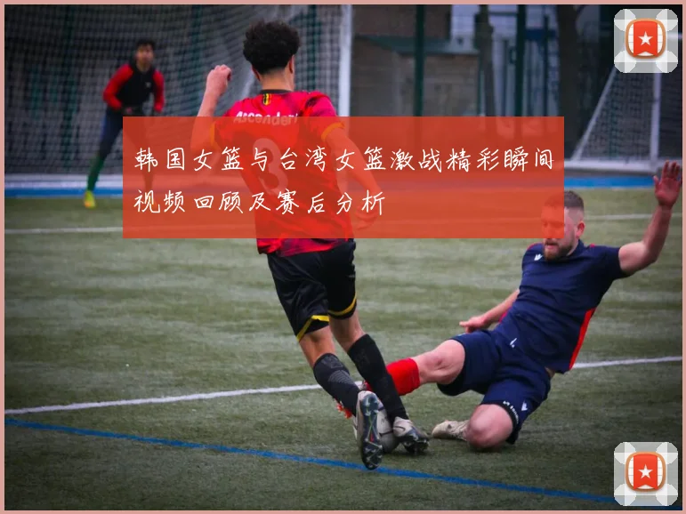 韩国女篮与台湾女篮激战精彩瞬间视频回顾及赛后分析