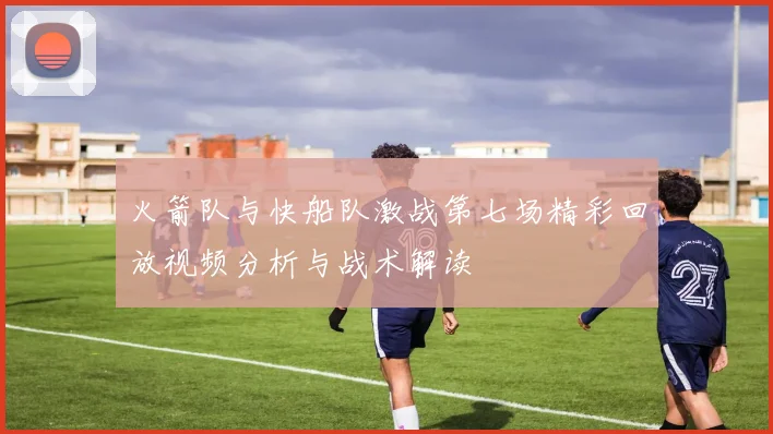 火箭队与快船队激战第七场精彩回放视频分析与战术解读