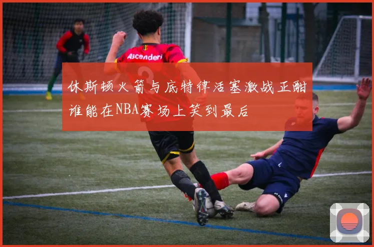 休斯顿火箭与底特律活塞激战正酣谁能在NBA赛场上笑到最后