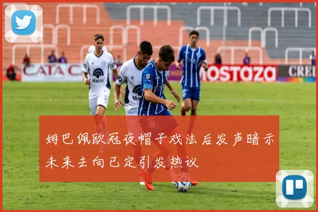 姆巴佩欧冠夜帽子戏法后发声暗示未来去向已定引发热议