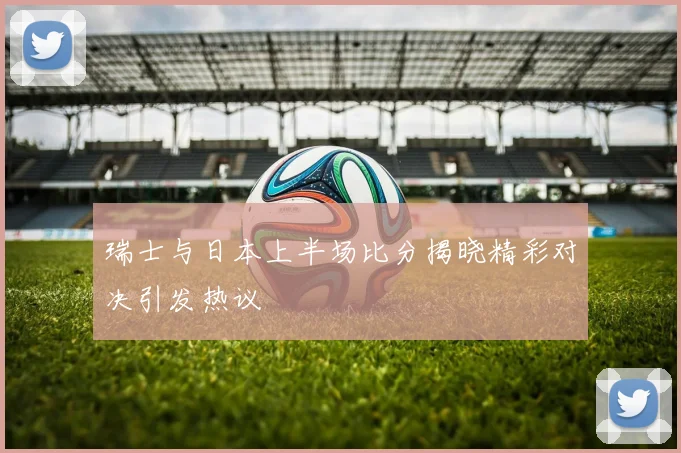 瑞士与日本上半场比分揭晓精彩对决引发热议