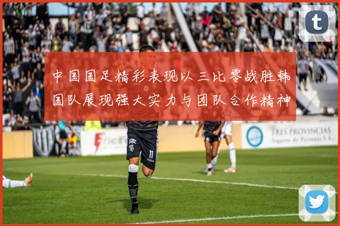 中国国足精彩表现以三比零战胜韩国队展现强大实力与团队合作精神