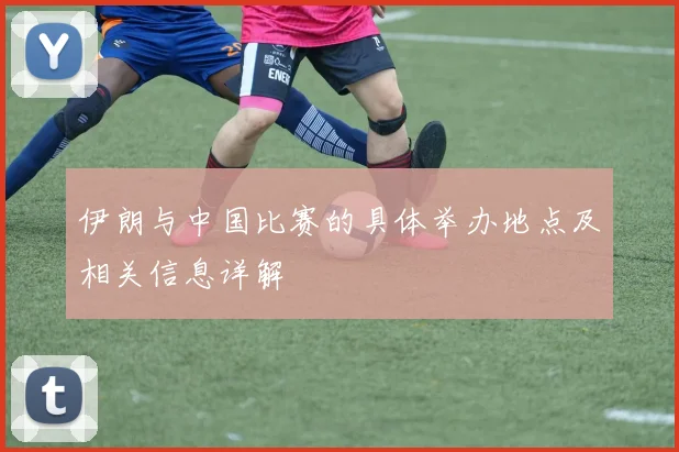 伊朗与中国比赛的具体举办地点及相关信息详解