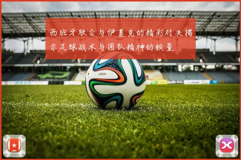 西班牙联合与伊基克的精彩对决揭示足球战术与团队精神的较量