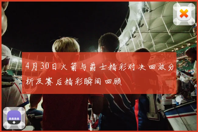 4月30日火箭与爵士精彩对决回放分析及赛后精彩瞬间回顾