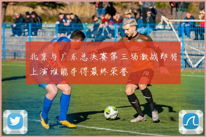 北京与广东总决赛第三场激战即将上演谁能夺得最终荣誉