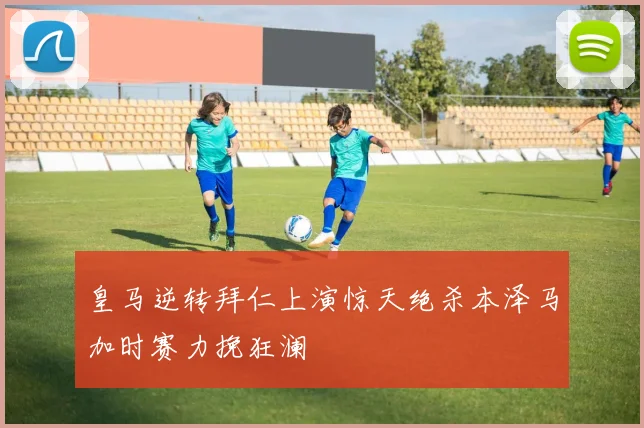 皇马逆转拜仁上演惊天绝杀本泽马加时赛力挽狂澜