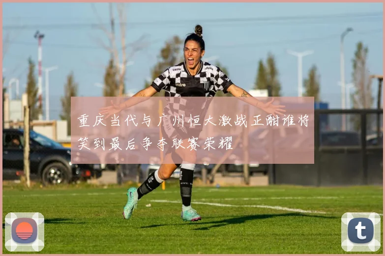 重庆当代与广州恒大激战正酣谁将笑到最后争夺联赛荣耀