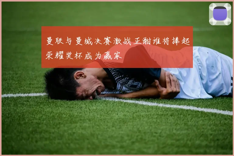 曼联与曼城决赛激战正酣谁将捧起荣耀奖杯成为赢家