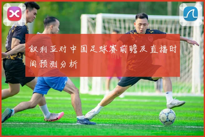 叙利亚对中国足球赛前瞻及直播时间预测分析