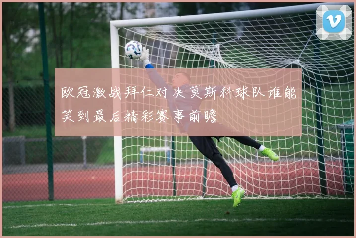 欧冠激战拜仁对决莫斯科球队谁能笑到最后精彩赛事前瞻