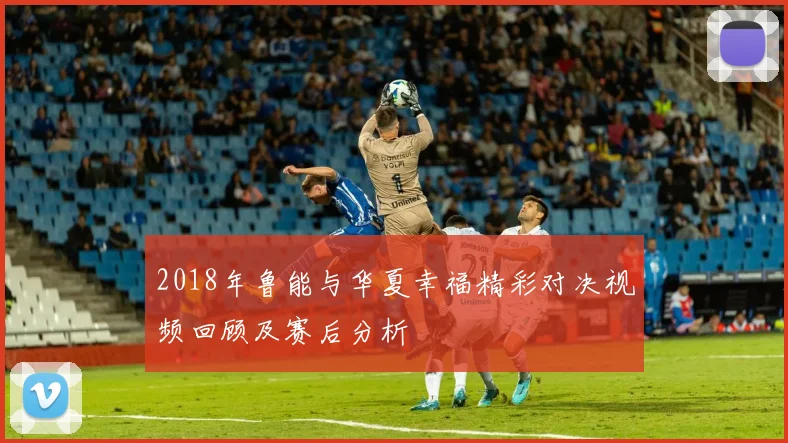2018年鲁能与华夏幸福精彩对决视频回顾及赛后分析