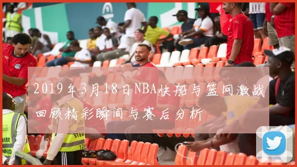 2019年3月18日NBA快船与篮网激战回顾精彩瞬间与赛后分析