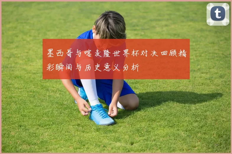 墨西哥与喀麦隆世界杯对决回顾精彩瞬间与历史意义分析