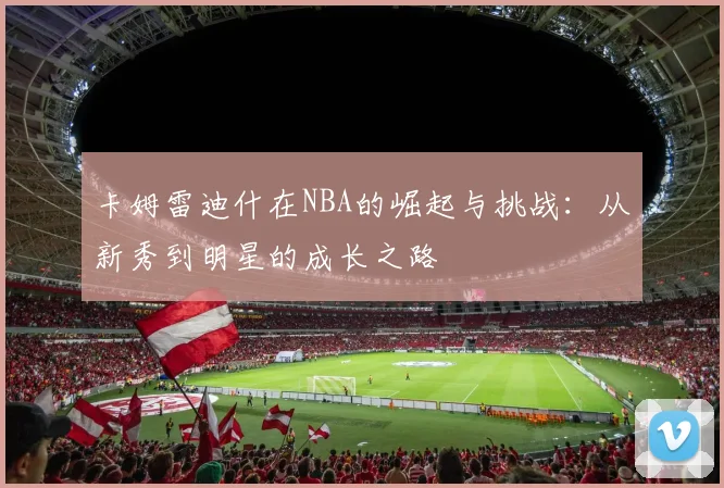 卡姆雷迪什在NBA的崛起与挑战：从新秀到明星的成长之路
