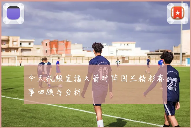 今天视频直播火箭对阵国王精彩赛事回顾与分析