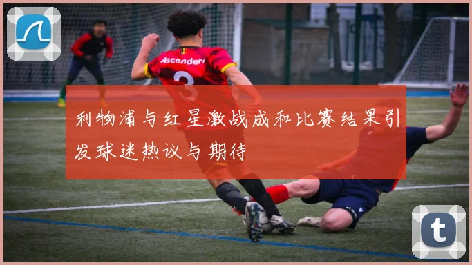 利物浦与红星激战成和比赛结果引发球迷热议与期待
