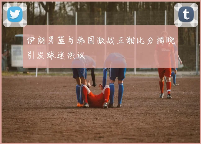 伊朗男篮与韩国激战正酣比分揭晓引发球迷热议