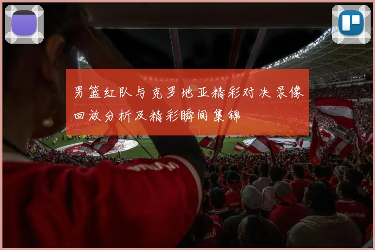 男篮红队与克罗地亚精彩对决录像回放分析及精彩瞬间集锦