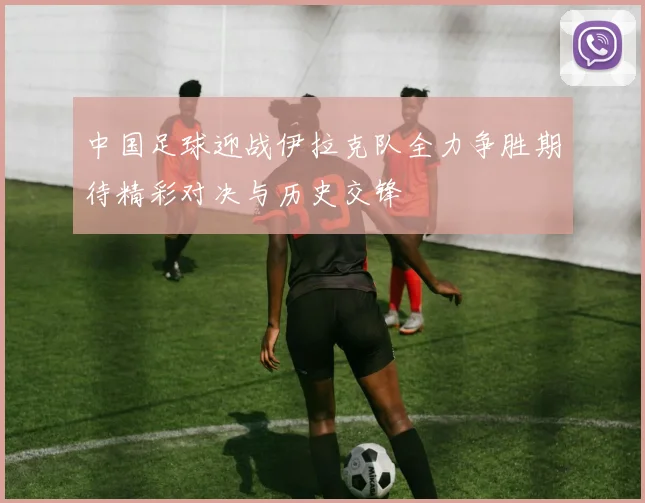 中国足球迎战伊拉克队全力争胜期待精彩对决与历史交锋